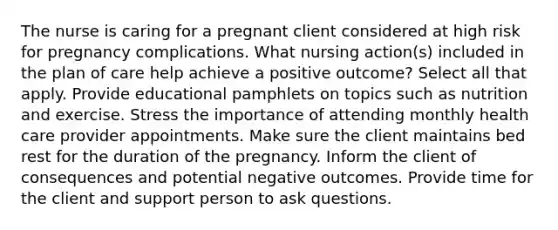 The nurse is caring for a pregnant client considered at high risk for pregnancy complications. What nursing action(s) included in the plan of care help achieve a positive outcome? Select all that apply. Provide educational pamphlets on topics such as nutrition and exercise. Stress the importance of attending monthly health care provider appointments. Make sure the client maintains bed rest for the duration of the pregnancy. Inform the client of consequences and potential negative outcomes. Provide time for the client and support person to ask questions.