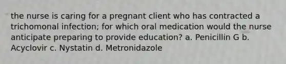 the nurse is caring for a pregnant client who has contracted a trichomonal infection; for which oral medication would the nurse anticipate preparing to provide education? a. Penicillin G b. Acyclovir c. Nystatin d. Metronidazole