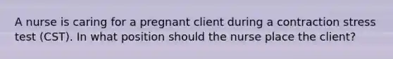 A nurse is caring for a pregnant client during a contraction stress test (CST). In what position should the nurse place the client?