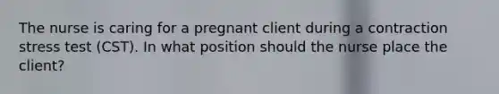 The nurse is caring for a pregnant client during a contraction stress test (CST). In what position should the nurse place the client?