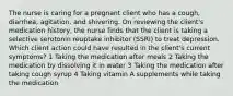 The nurse is caring for a pregnant client who has a cough, diarrhea, agitation, and shivering. On reviewing the client's medication history, the nurse finds that the client is taking a selective serotonin reuptake inhibitor (SSRI) to treat depression. Which client action could have resulted in the client's current symptoms? 1 Taking the medication after meals 2 Taking the medication by dissolving it in water 3 Taking the medication after taking cough syrup 4 Taking vitamin A supplements while taking the medication