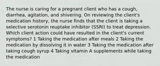 The nurse is caring for a pregnant client who has a cough, diarrhea, agitation, and shivering. On reviewing the client's medication history, the nurse finds that the client is taking a selective serotonin reuptake inhibitor (SSRI) to treat depression. Which client action could have resulted in the client's current symptoms? 1 Taking the medication after meals 2 Taking the medication by dissolving it in water 3 Taking the medication after taking cough syrup 4 Taking vitamin A supplements while taking the medication