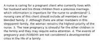 A nurse is caring for a pregnant client who currently lives with her husband and his three children from a previous marriage. which information is important for the nurse to understand? 1. nursing care of this client should include all members of her blended family. 2. Although there are other members in this stepparent family, the woman remains the highest priority of the nurse. 3. The new pregnancy is stressful for the other children in the family and they may require extra attention. 4. The events of pregnancy and childbirth are not considered a developmental crisis in the life of a family.