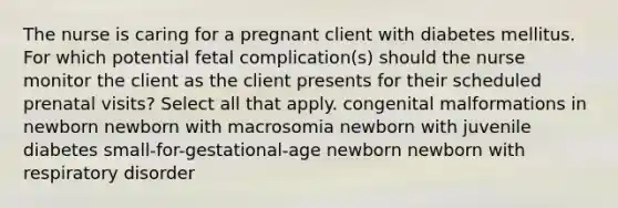 The nurse is caring for a pregnant client with diabetes mellitus. For which potential fetal complication(s) should the nurse monitor the client as the client presents for their scheduled prenatal visits? Select all that apply. congenital malformations in newborn newborn with macrosomia newborn with juvenile diabetes small-for-gestational-age newborn newborn with respiratory disorder