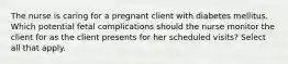 The nurse is caring for a pregnant client with diabetes mellitus. Which potential fetal complications should the nurse monitor the client for as the client presents for her scheduled visits? Select all that apply.