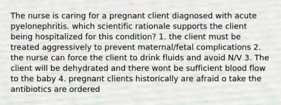 The nurse is caring for a pregnant client diagnosed with acute pyelonephritis. which scientific rationale supports the client being hospitalized for this condition? 1. the client must be treated aggressively to prevent maternal/fetal complications 2. the nurse can force the client to drink fluids and avoid N/V 3. The client will be dehydrated and there wont be sufficient blood flow to the baby 4. pregnant clients historically are afraid o take the antibiotics are ordered