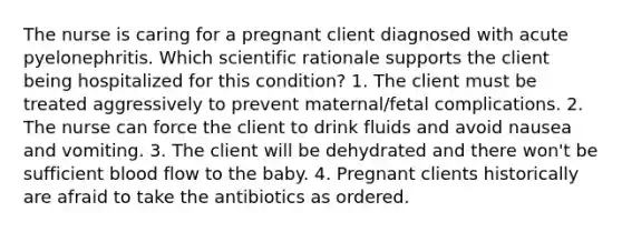 The nurse is caring for a pregnant client diagnosed with acute pyelonephritis. Which scientific rationale supports the client being hospitalized for this condition? 1. The client must be treated aggressively to prevent maternal/fetal complications. 2. The nurse can force the client to drink fluids and avoid nausea and vomiting. 3. The client will be dehydrated and there won't be sufficient blood flow to the baby. 4. Pregnant clients historically are afraid to take the antibiotics as ordered.