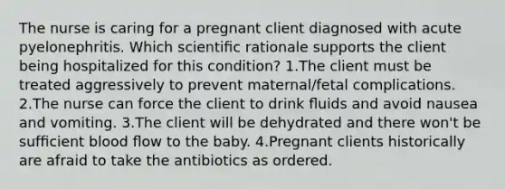 The nurse is caring for a pregnant client diagnosed with acute pyelonephritis. Which scientiﬁc rationale supports the client being hospitalized for this condition? 1.The client must be treated aggressively to prevent maternal/fetal complications. 2.The nurse can force the client to drink ﬂuids and avoid nausea and vomiting. 3.The client will be dehydrated and there won't be sufﬁcient blood ﬂow to the baby. 4.Pregnant clients historically are afraid to take the antibiotics as ordered.