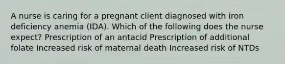 A nurse is caring for a pregnant client diagnosed with iron deficiency anemia (IDA). Which of the following does the nurse expect? Prescription of an antacid Prescription of additional folate Increased risk of maternal death Increased risk of NTDs