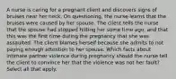 A nurse is caring for a pregnant client and discovers signs of bruises near her neck. On questioning, the nurse learns that the bruises were caused by her spouse. The client tells the nurse that the spouse had stopped hitting her some time ago, and that this was the first time during the pregnancy that she was assaulted. The client blames herself because she admits to not paying enough attention to her spouse. Which facts about intimate partner violence during pregnancy should the nurse tell the client to convince her that the violence was not her fault? Select all that apply.