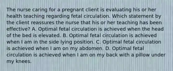 The nurse caring for a pregnant client is evaluating his or her health teaching regarding fetal circulation. Which statement by the client reassures the nurse that his or her teaching has been effective? A. Optimal fetal circulation is achieved when the head of the bed is elevated. B. Optimal fetal circulation is achieved when I am in the side lying position. C. Optimal fetal circulation is achieved when I am on my abdomen. D. Optimal fetal circulation is achieved when I am on my back with a pillow under my knees.