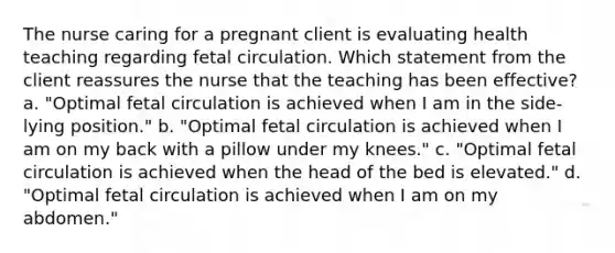 The nurse caring for a pregnant client is evaluating health teaching regarding fetal circulation. Which statement from the client reassures the nurse that the teaching has been effective? a. "Optimal fetal circulation is achieved when I am in the side-lying position." b. "Optimal fetal circulation is achieved when I am on my back with a pillow under my knees." c. "Optimal fetal circulation is achieved when the head of the bed is elevated." d. "Optimal fetal circulation is achieved when I am on my abdomen."