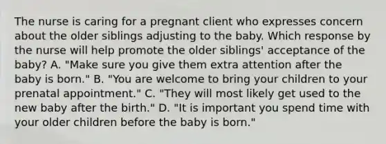 The nurse is caring for a pregnant client who expresses concern about the older siblings adjusting to the baby. Which response by the nurse will help promote the older​ siblings' acceptance of the​ baby? A. ​"Make sure you give them extra attention after the baby is​ born." B. ​"You are welcome to bring your children to your prenatal​ appointment." C. ​"They will most likely get used to the new baby after the​ birth." D. ​"It is important you spend time with your older children before the baby is​ born."