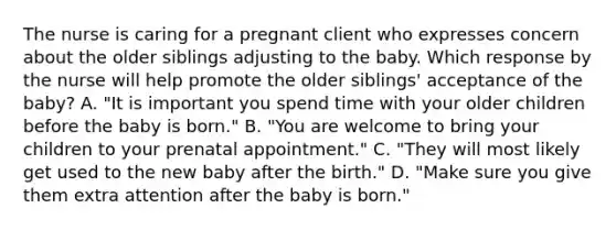 The nurse is caring for a pregnant client who expresses concern about the older siblings adjusting to the baby. Which response by the nurse will help promote the older​ siblings' acceptance of the​ baby? A. ​"It is important you spend time with your older children before the baby is​ born." B. ​"You are welcome to bring your children to your prenatal​ appointment." C. ​"They will most likely get used to the new baby after the​ birth." D. ​"Make sure you give them extra attention after the baby is​ born."