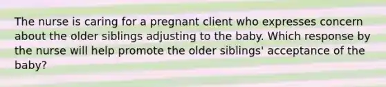 The nurse is caring for a pregnant client who expresses concern about the older siblings adjusting to the baby. Which response by the nurse will help promote the older​ siblings' acceptance of the​ baby?