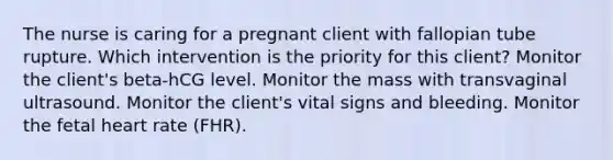 The nurse is caring for a pregnant client with fallopian tube rupture. Which intervention is the priority for this client? Monitor the client's beta-hCG level. Monitor the mass with transvaginal ultrasound. Monitor the client's vital signs and bleeding. Monitor the fetal heart rate (FHR).