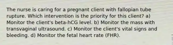 The nurse is caring for a pregnant client with fallopian tube rupture. Which intervention is the priority for this client? a) Monitor the client's beta-hCG level. b) Monitor the mass with transvaginal ultrasound. c) Monitor the client's vital signs and bleeding. d) Monitor the fetal heart rate (FHR).