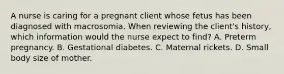 A nurse is caring for a pregnant client whose fetus has been diagnosed with macrosomia. When reviewing the client's history, which information would the nurse expect to find? A. Preterm pregnancy. B. Gestational diabetes. C. Maternal rickets. D. Small body size of mother.