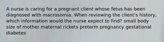 A nurse is caring for a pregnant client whose fetus has been diagnosed with macrosomia. When reviewing the client's history, which information would the nurse expect to find? small body size of mother maternal rickets preterm pregnancy gestational diabetes