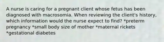 A nurse is caring for a pregnant client whose fetus has been diagnosed with macrosomia. When reviewing the client's history, which information would the nurse expect to find? *preterm pregnancy *small body size of mother *maternal rickets *gestational diabetes