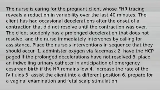 The nurse is caring for the pregnant client whose FHR tracing reveals a reduction in variability over the last 40 minutes. The client has had occasional decelerations after the onset of a contraction that did not resolve until the contraction was over. The client suddenly has a prolonged deceleration that does not resolve, and the nurse immediately intervenes by calling for assistance. Place the nurse's interventions in sequence that they should occur. 1. administer oxygen via facemask 2. have the HCP paged if the prolonged decelerations have not resolved 3. place an indwelling urinary catheter in anticipation of emergency cesarean birth if the HR remains low 4. increase the rate of the IV fluids 5. assist the client into a different position 6. prepare for a vaginal examination and fetal scalp stimulation