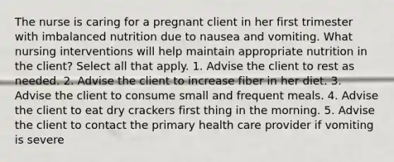 The nurse is caring for a pregnant client in her first trimester with imbalanced nutrition due to nausea and vomiting. What nursing interventions will help maintain appropriate nutrition in the client? Select all that apply. 1. Advise the client to rest as needed. 2. Advise the client to increase fiber in her diet. 3. Advise the client to consume small and frequent meals. 4. Advise the client to eat dry crackers first thing in the morning. 5. Advise the client to contact the primary health care provider if vomiting is severe