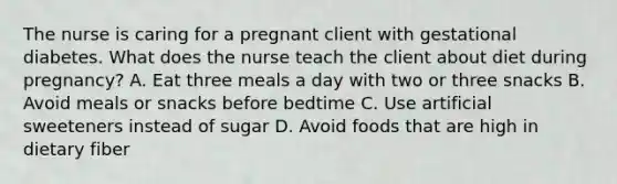 The nurse is caring for a pregnant client with gestational diabetes. What does the nurse teach the client about diet during pregnancy? A. Eat three meals a day with two or three snacks B. Avoid meals or snacks before bedtime C. Use artificial sweeteners instead of sugar D. Avoid foods that are high in dietary fiber