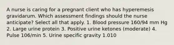 A nurse is caring for a pregnant client who has hyperemesis gravidarum. Which assessment findings should the nurse anticipate? Select all that apply. 1. Blood pressure 160/94 mm Hg 2. Large urine protein 3. Positive urine ketones (moderate) 4. Pulse 106/min 5. Urine specific gravity 1.010