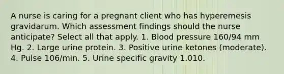 A nurse is caring for a pregnant client who has hyperemesis gravidarum. Which assessment findings should the nurse anticipate? Select all that apply. 1. Blood pressure 160/94 mm Hg. 2. Large urine protein. 3. Positive urine ketones (moderate). 4. Pulse 106/min. 5. Urine specific gravity 1.010.