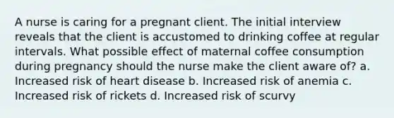 A nurse is caring for a pregnant client. The initial interview reveals that the client is accustomed to drinking coffee at regular intervals. What possible effect of maternal coffee consumption during pregnancy should the nurse make the client aware of? a. Increased risk of heart disease b. Increased risk of anemia c. Increased risk of rickets d. Increased risk of scurvy