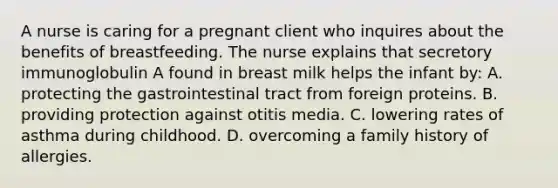 A nurse is caring for a pregnant client who inquires about the benefits of breastfeeding. The nurse explains that secretory immunoglobulin A found in breast milk helps the infant by: A. protecting the gastrointestinal tract from foreign proteins. B. providing protection against otitis media. C. lowering rates of asthma during childhood. D. overcoming a family history of allergies.