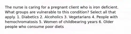 The nurse is caring for a pregnant client who is iron deficient. What groups are vulnerable to this condition? Select all that apply. 1. Diabetics 2. Alcoholics 3. Vegetarians 4. People with hemochromatosis 5. Women of childbearing years 6. Older people who consume poor diets