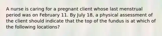 A nurse is caring for a pregnant client whose last menstrual period was on February 11. By July 18, a physical assessment of the client should indicate that the top of the fundus is at which of the following locations?