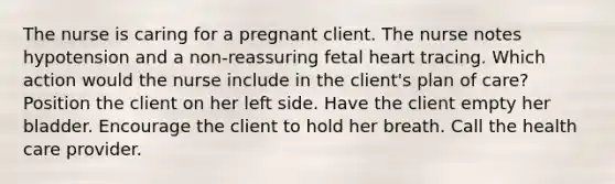 The nurse is caring for a pregnant client. The nurse notes hypotension and a non-reassuring fetal heart tracing. Which action would the nurse include in the client's plan of care? Position the client on her left side. Have the client empty her bladder. Encourage the client to hold her breath. Call the health care provider.