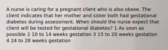 A nurse is caring for a pregnant client who is also obese. The client indicates that her mother and sister both had gestational diabetes during assessment. When should the nurse expect that client will be tested for gestational diabetes? 1 As soon as possible 2 10 to 14 weeks gestation 3 15 to 20 weeks gestation 4 24 to 28 weeks gestation