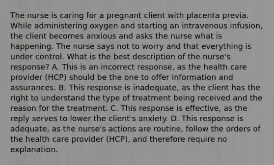 The nurse is caring for a pregnant client with placenta previa. While administering oxygen and starting an intravenous infusion, the client becomes anxious and asks the nurse what is happening. The nurse says not to worry and that everything is under control. What is the best description of the nurse's response? A. This is an incorrect response, as the health care provider (HCP) should be the one to offer information and assurances. B. This response is inadequate, as the client has the right to understand the type of treatment being received and the reason for the treatment. C. This response is effective, as the reply serves to lower the client's anxiety. D. This response is adequate, as the nurse's actions are routine, follow the orders of the health care provider (HCP), and therefore require no explanation.