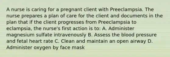 A nurse is caring for a pregnant client with Preeclampsia. The nurse prepares a plan of care for the client and documents in the plan that if the client progresses from Preeclampsia to eclampsia, the nurse's first action is to: A. Administer magnesium sulfate intravenously B. Assess the blood pressure and fetal heart rate C. Clean and maintain an open airway D. Administer oxygen by face mask