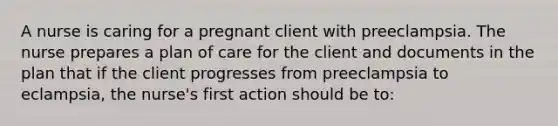 A nurse is caring for a pregnant client with preeclampsia. The nurse prepares a plan of care for the client and documents in the plan that if the client progresses from preeclampsia to eclampsia, the nurse's first action should be to: