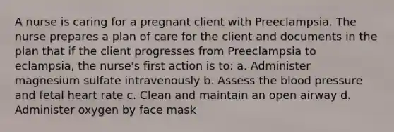 A nurse is caring for a pregnant client with Preeclampsia. The nurse prepares a plan of care for the client and documents in the plan that if the client progresses from Preeclampsia to eclampsia, the nurse's first action is to: a. Administer magnesium sulfate intravenously b. Assess the blood pressure and fetal heart rate c. Clean and maintain an open airway d. Administer oxygen by face mask