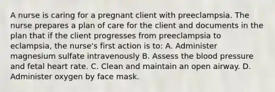 A nurse is caring for a pregnant client with preeclampsia. The nurse prepares a plan of care for the client and documents in the plan that if the client progresses from preeclampsia to eclampsia, the nurse's first action is to: A. Administer magnesium sulfate intravenously B. Assess the blood pressure and fetal heart rate. C. Clean and maintain an open airway. D. Administer oxygen by face mask.