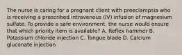 The nurse is caring for a pregnant client with preeclampsia who is receiving a prescribed intravenous (IV) infusion of magnesium sulfate. To provide a safe environment, the nurse would ensure that which priority item is available? A. Reflex hammer B. Potassium chloride injection C. Tongue blade D. Calcium gluconate injection