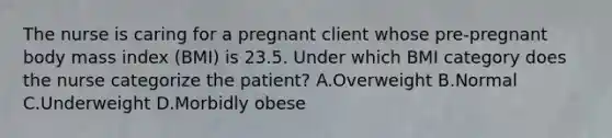 The nurse is caring for a pregnant client whose pre-pregnant body mass index (BMI) is 23.5. Under which BMI category does the nurse categorize the patient? A.Overweight B.Normal C.Underweight D.Morbidly obese