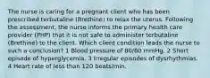 The nurse is caring for a pregnant client who has been prescribed terbutaline (Brethine) to relax the uterus. Following the assessment, the nurse informs the primary health care provider (PHP) that it is not safe to administer terbutaline (Brethine) to the client. Which client condition leads the nurse to such a conclusion? 1 Blood pressure of 80/60 mmHg. 2 Short episode of hyperglycemia. 3 Irregular episodes of dysrhythmias. 4 Heart rate of less than 120 beats/min.