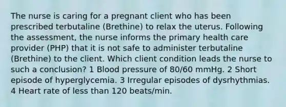 The nurse is caring for a pregnant client who has been prescribed terbutaline (Brethine) to relax the uterus. Following the assessment, the nurse informs the primary health care provider (PHP) that it is not safe to administer terbutaline (Brethine) to the client. Which client condition leads the nurse to such a conclusion? 1 Blood pressure of 80/60 mmHg. 2 Short episode of hyperglycemia. 3 Irregular episodes of dysrhythmias. 4 Heart rate of less than 120 beats/min.