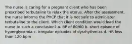 The nurse is caring for a pregnant client who has been prescribed terbutaline to relax the uterus. After the assessment, the nurse informs the PHCP that it is not safe to administer terbutaline to the client. Which client condition would lead the nurse to such a conclusion? a. BP of 80/60 b. short episode of hyperglycemia c. irregular episodes of dysrhythmias d. HR less than 120 bpm