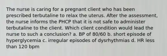 The nurse is caring for a pregnant client who has been prescribed terbutaline to relax the uterus. After the assessment, the nurse informs the PHCP that it is not safe to administer terbutaline to the client. Which client condition would lead the nurse to such a conclusion? a. BP of 80/60 b. short episode of hyperglycemia c. irregular episodes of dysrhythmias d. HR <a href='https://www.questionai.com/knowledge/k7BtlYpAMX-less-than' class='anchor-knowledge'>less than</a> 120 bpm