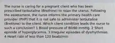 The nurse is caring for a pregnant client who has been prescribed terbutaline (Brethine) to relax the uterus. Following the assessment, the nurse informs the primary health care provider (PHP) that it is not safe to administer terbutaline (Brethine) to the client. Which client condition leads the nurse to such a conclusion? 1 Blood pressure of 80/60 mmHg. 2 Short episode of hyperglycemia. 3 Irregular episodes of dysrhythmias. 4 Heart rate of less than 120 beats/min