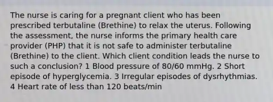 The nurse is caring for a pregnant client who has been prescribed terbutaline (Brethine) to relax the uterus. Following the assessment, the nurse informs the primary health care provider (PHP) that it is not safe to administer terbutaline (Brethine) to the client. Which client condition leads the nurse to such a conclusion? 1 Blood pressure of 80/60 mmHg. 2 Short episode of hyperglycemia. 3 Irregular episodes of dysrhythmias. 4 Heart rate of less than 120 beats/min