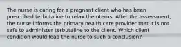 The nurse is caring for a pregnant client who has been prescribed terbutaline to relax the uterus. After the assessment, the nurse informs the primary health care provider that it is not safe to administer terbutaline to the client. Which client condition would lead the nurse to such a conclusion?