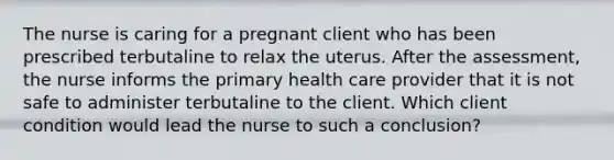 The nurse is caring for a pregnant client who has been prescribed terbutaline to relax the uterus. After the assessment, the nurse informs the primary health care provider that it is not safe to administer terbutaline to the client. Which client condition would lead the nurse to such a conclusion?